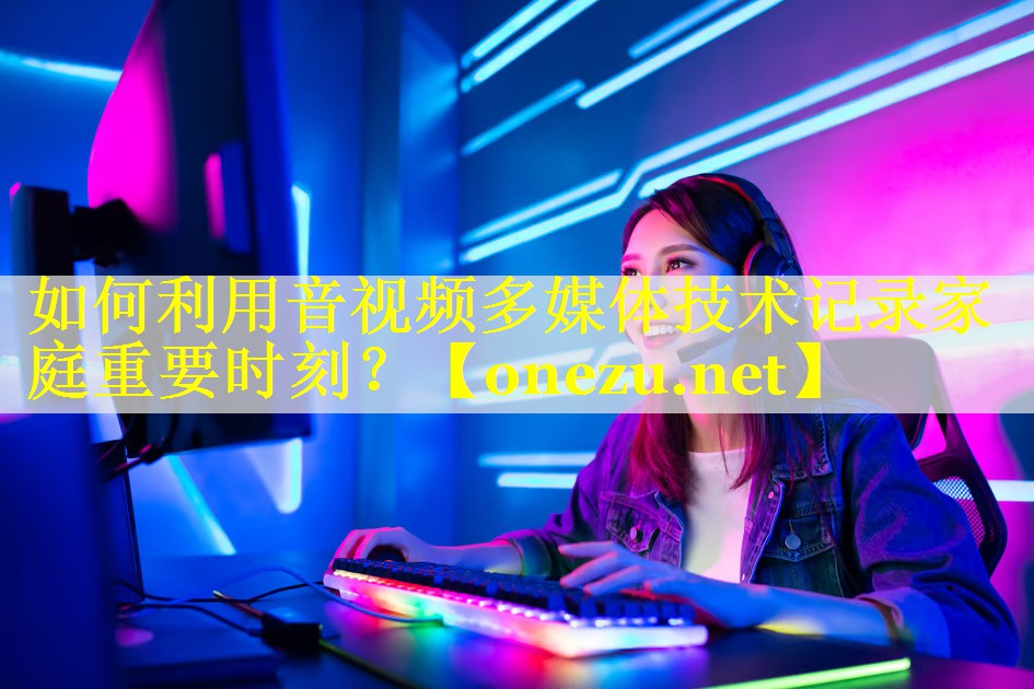 如何利用音视频多媒体技术记录家庭重要时刻？
