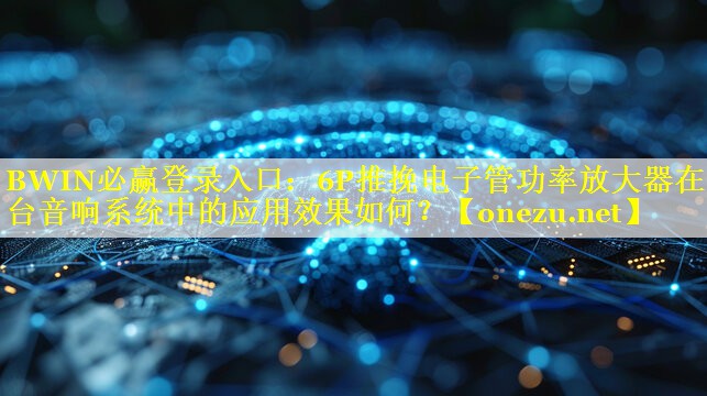 BWIN必赢登录入口：6P推挽电子管功率放大器在舞台音响系统中的应用效果如何？