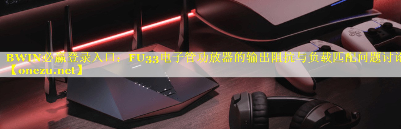 BWIN必赢登录入口：FU33电子管功放器的输出阻抗与负载匹配问题讨论
