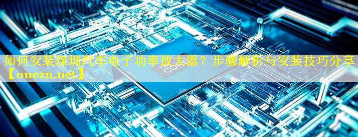 如何安装深圳汽车电子功率放大器？步骤解析与安装技巧分享